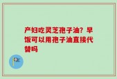 产妇吃灵芝孢子油？早饭可以用孢子油直接代替吗