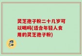 灵芝孢子粉二十几岁可以喝吗(适合年轻人食用的灵芝孢子粉)