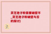灵芝孢子粉需要破壁不_灵芝孢子粉破壁与否的探讨)