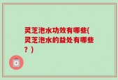 灵芝泡水功效有哪些(灵芝泡水的益处有哪些？)