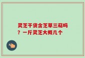 灵芝干货含芝草三萜吗？一斤灵芝大概几个
