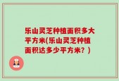 乐山灵芝种植面积多大平方米(乐山灵芝种植面积达多少平方米？)