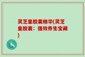 灵芝皇胶囊精华(灵芝皇胶囊：强效养生宝藏)