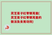 灵芝莲子红枣银耳羹(灵芝莲子红枣银耳羹的做法及食用功效)