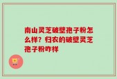 南山灵芝破壁孢子粉怎么样？归农的破壁灵芝孢子粉咋样