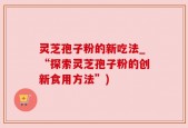 灵芝孢子粉的新吃法_“探索灵芝孢子粉的创新食用方法”)