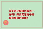灵芝孢子粉和白蛋白一样吗？探究灵芝孢子粉和白蛋白的异同？