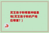 灵芝孢子粉哪里种植基地(灵芝孢子粉的产地在哪里？)