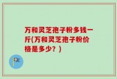 万和灵芝孢子粉多钱一斤(万和灵芝孢子粉价格是多少？)