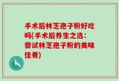 手术后林芝孢子粉好吃吗(手术后养生之选：尝试林芝孢子粉的美味佳肴)