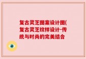 复古灵芝图案设计图(复古灵芝纹样设计-传统与时尚的完美结合