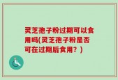 灵芝孢子粉过期可以食用吗(灵芝孢子粉是否可在过期后食用？)