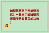 破壁灵芝孢子粉能喝黄芪？一起来了解破壁灵芝孢子粉和黄芪的功效？