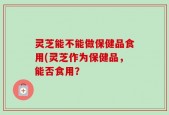 灵芝能不能做保健品食用(灵芝作为保健品，能否食用？