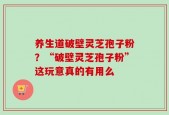养生道破壁灵芝孢子粉？“破壁灵芝孢子粉”这玩意真的有用么