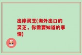 出岸灵芝(海外出口的灵芝，你需要知道的事情)