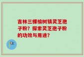 吉林三棵榆树镇灵芝孢子粉？探索灵芝孢子粉的功效与用途？