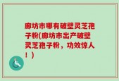 廊坊市哪有破壁灵芝孢子粉(廊坊市出产破壁灵芝孢子粉，功效惊人！)