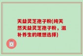 天益灵芝孢子粉(纯天然天益灵芝孢子粉，滋补养生的理想选择)