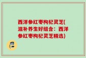 西洋参红枣枸杞灵芝(滋补养生好组合：西洋参红枣枸杞灵芝精选)
