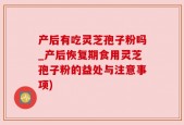 产后有吃灵芝孢子粉吗_产后恢复期食用灵芝孢子粉的益处与注意事项)
