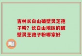 吉林长白山破壁灵芝孢子粉？长白山地区的破壁灵芝孢子粉哪家好