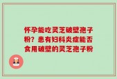 怀孕能吃灵芝破壁孢子粉？患有妇科炎症能否食用破壁的灵芝孢子粉
