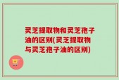 灵芝提取物和灵芝孢子油的区别(灵芝提取物与灵芝孢子油的区别)