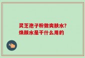 灵芝孢子粉做爽肤水？焕颜水是干什么用的