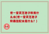 世一堂灵芝孢子粉用什么水(世一堂灵芝孢子粉最佳配水是什么？)
