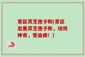 景区灵芝孢子粉(景区出售灵芝孢子粉，功效神奇，受追捧！)