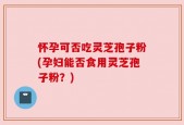 怀孕可否吃灵芝孢子粉(孕妇能否食用灵芝孢子粉？)