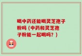 喝中药还能喝灵芝孢子粉吗 (中药和灵芝孢子粉能一起喝吗？)