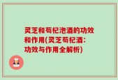 灵芝和苟杞泡酒的功效和作用(灵芝苟杞酒：功效与作用全解析)