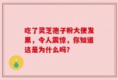 吃了灵芝孢子粉大便发黑，令人震惊，你知道这是为什么吗？