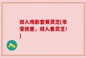双人观影套餐灵芝(享受优惠，双人看灵芝！)