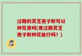 过期的灵芝孢子粉可以种花用吗(用过期灵芝孢子粉种花能行吗？)