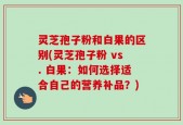 灵芝孢子粉和白果的区别(灵芝孢子粉 vs. 白果：如何选择适合自己的营养补品？)