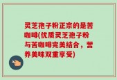 灵芝孢子粉正宗的是苦咖啡(优质灵芝孢子粉与苦咖啡完美结合，营养美味双重享受)