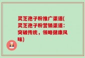 灵芝孢子粉推广渠道(灵芝孢子粉营销渠道：突破传统，领略健康风味)