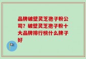 品牌破壁灵芝孢子粉公司？破壁灵芝孢子粉十大品牌排行榜什么牌子好