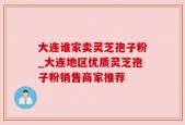 大连谁家卖灵芝孢子粉_大连地区优质灵芝孢子粉销售商家推荐