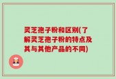 灵芝孢子粉和区别(了解灵芝孢子粉的特点及其与其他产品的不同)