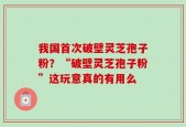 我国首次破壁灵芝孢子粉？“破壁灵芝孢子粉”这玩意真的有用么