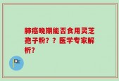 肺癌晚期能否食用灵芝孢子粉？？医学专家解析？
