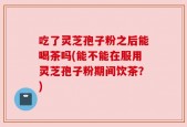 吃了灵芝孢子粉之后能喝茶吗(能不能在服用灵芝孢子粉期间饮茶？)