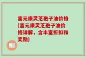 富元康灵芝孢子油价格(富元康灵芝孢子油价格详解，含丰富折扣和奖励)