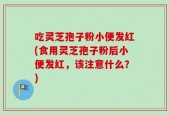 吃灵芝孢子粉小便发红(食用灵芝孢子粉后小便发红，该注意什么？)