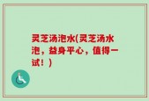 灵芝汤泡水(灵芝汤水泡，益身平心，值得一试！)