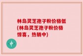 林岛灵芝孢子粉价格低(林岛灵芝孢子粉价格惊喜，热销中)